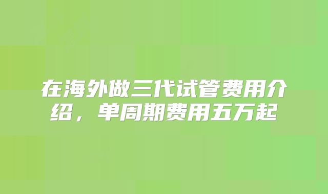 在海外做三代试管费用介绍,单周期费用五万起