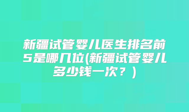 新疆试管婴儿医生排名前5是哪几位(新疆试管婴儿多少钱一次？)