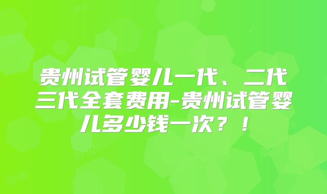 贵州试管婴儿一代、二代三代全套费用-贵州试管婴儿多少钱一次？！