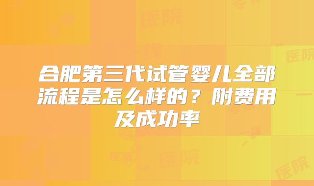 合肥第三代试管婴儿全部流程是怎么样的?附费用及成功率