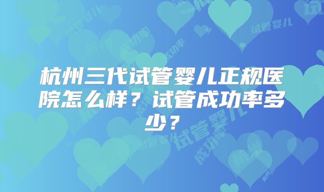 杭州三代试管婴儿正规医院怎么样?试管成功率多少?