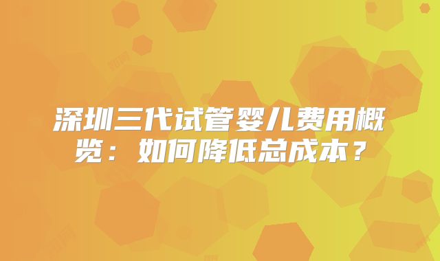 深圳三代试管婴儿费用概览:如何降低总成本?