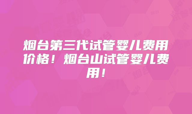 烟台第三代试管婴儿费用价格!烟台山试管婴儿费用!
