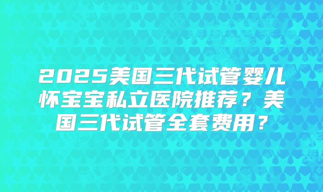 2025美国三代试管婴儿怀宝宝私立医院推荐？美国三代试管全套费用？