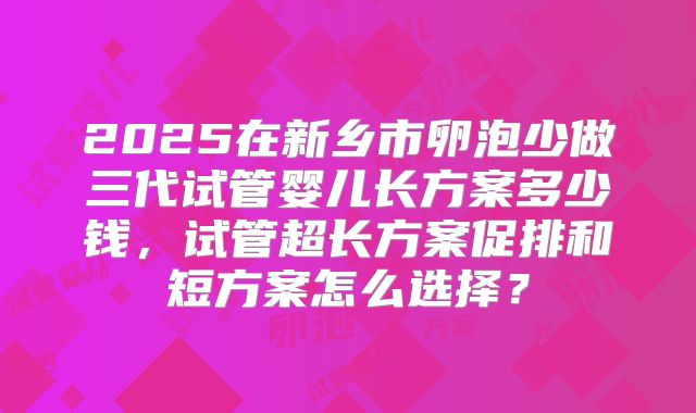 2025在新乡市卵泡少做三代试管婴儿长方案多少钱，试管超长方案促排和短方案怎么选择？