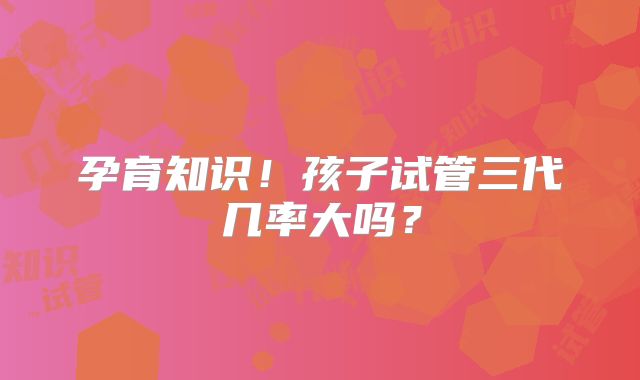 孕育知识!孩子试管三代几率大吗?