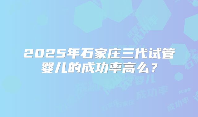 2025年石家庄三代试管婴儿的成功率高么?