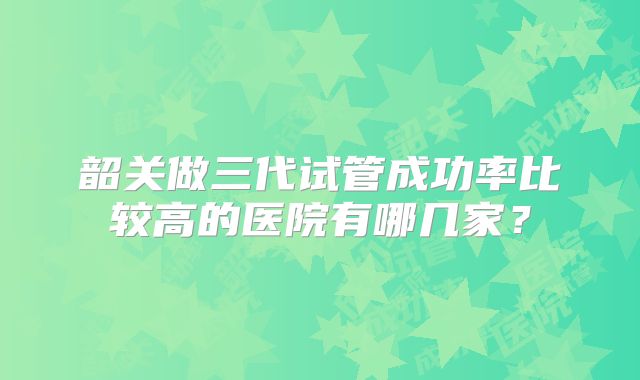 韶关做三代试管成功率比较高的医院有哪几家？