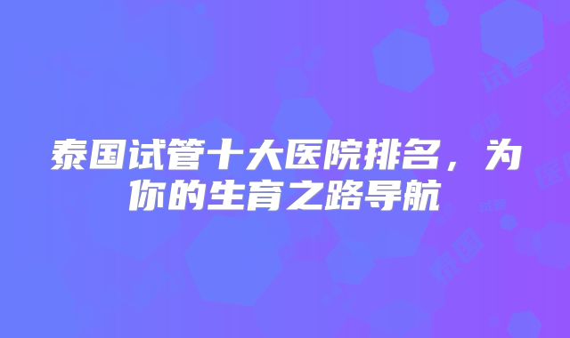 泰国试管十大医院排名,为你的生育之路导航