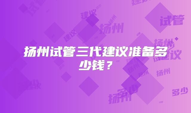 扬州试管三代建议准备多少钱?
