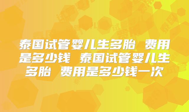 泰国试管婴儿生多胎 费用是多少钱 泰国试管婴儿生多胎 费用是多少钱一次