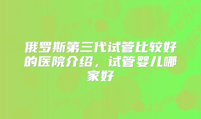 俄罗斯第三代试管比较好的医院介绍，试管婴儿哪家好