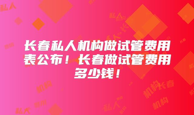 长春私人机构做试管费用表公布！长春做试管费用多少钱！