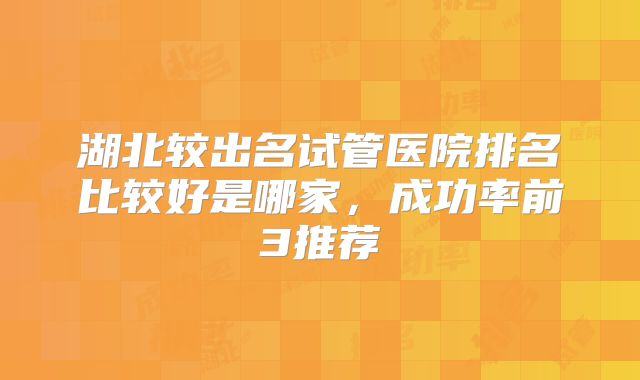 湖北较出名试管医院排名比较好是哪家,成功率前3推荐