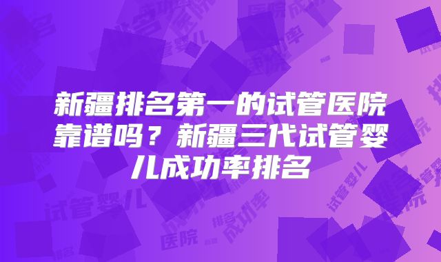 新疆排名第一的试管医院靠谱吗？新疆三代试管婴儿成功率排名