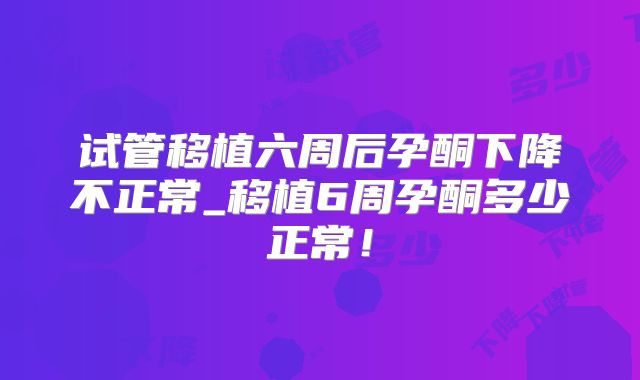 试管移植六周后孕酮下降不正常_移植6周孕酮多少正常!