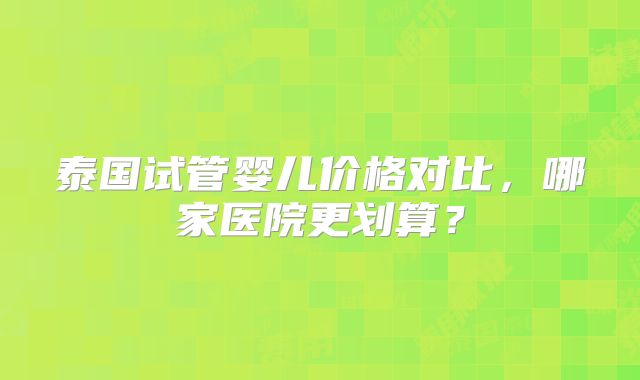 泰国试管婴儿价格对比,哪家医院更划算?