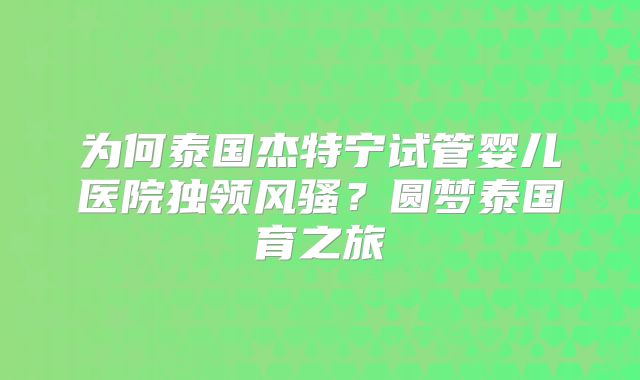 为何泰国杰特宁试管婴儿医院独领风骚？圆梦泰国育之旅