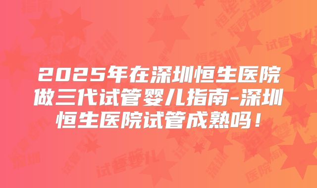 2025年在深圳恒生医院做三代试管婴儿指南-深圳恒生医院试管成熟吗!