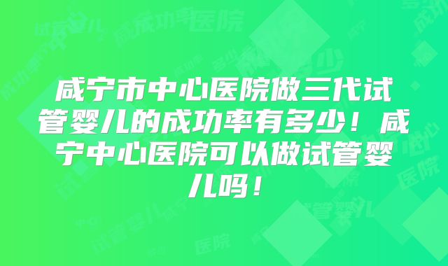 咸宁市中心医院做三代试管婴儿的成功率有多少！咸宁中心医院可以做试管婴儿吗！