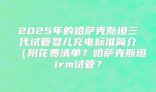 2025年的哈萨克斯坦三代试管婴儿充电标准简介（附花费清单？哈萨克斯坦irm试管？