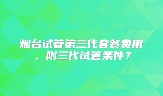 烟台试管第三代套餐费用，附三代试管条件？