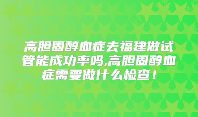 高胆固醇血症去福建做试管能成功率吗,高胆固醇血症需要做什么检查！