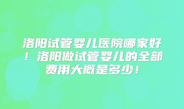 洛阳试管婴儿医院哪家好!洛阳做试管婴儿的全部费用大概是多少!