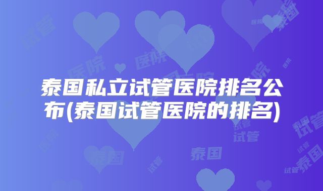 泰国私立试管医院排名公布(泰国试管医院的排名)