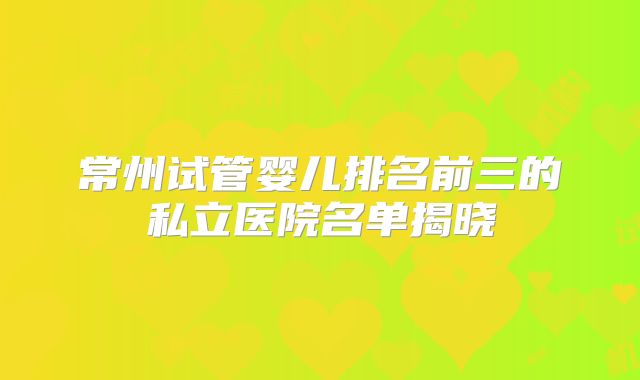 常州试管婴儿排名前三的私立医院名单揭晓