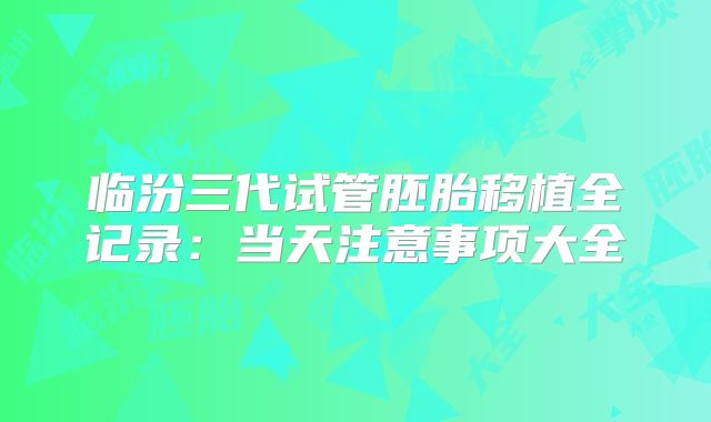 临汾三代试管胚胎移植全记录：当天注意事项大全