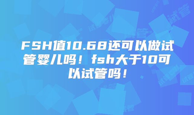 FSH值10.68还可以做试管婴儿吗!fsh大于10可以试管吗!