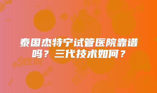 泰国杰特宁试管医院靠谱吗?三代技术如何?