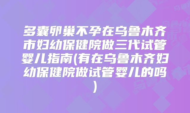 多囊卵巢不孕在乌鲁木齐市妇幼保健院做三代试管婴儿指南(有在乌鲁木齐妇幼保健院做试管婴儿的吗)