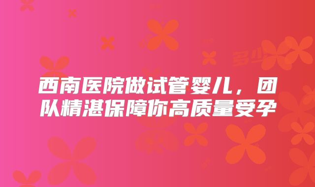 西南医院做试管婴儿，团队精湛保障你高质量受孕