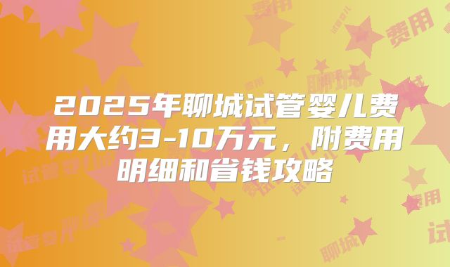 2025年聊城试管婴儿费用大约3-10万元,附费用明细和省钱攻略
