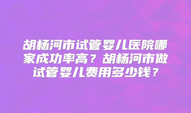 胡杨河市试管婴儿医院哪家成功率高?胡杨河市做试管婴儿费用多少钱?