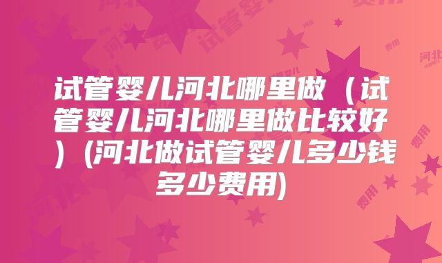 试管婴儿河北哪里做(试管婴儿河北哪里做比较好)(河北做试管婴儿多少钱多少费用)