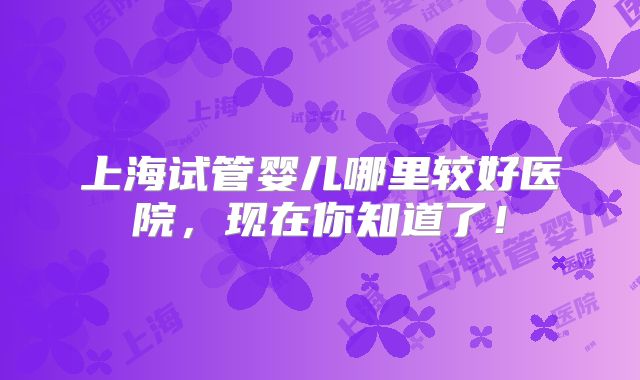 上海试管婴儿哪里较好医院，现在你知道了！