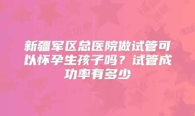 新疆军区总医院做试管可以怀孕生孩子吗？试管成功率有多少