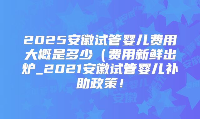 2025安徽试管婴儿费用大概是多少(费用新鲜出炉_2021安徽试管婴儿补助政策!