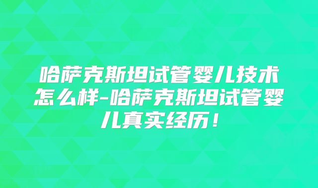 哈萨克斯坦试管婴儿技术怎么样-哈萨克斯坦试管婴儿真实经历！