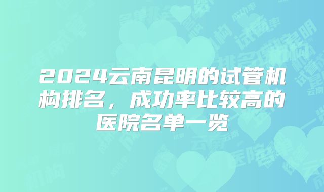 2024云南昆明的试管机构排名,成功率比较高的医院名单一览
