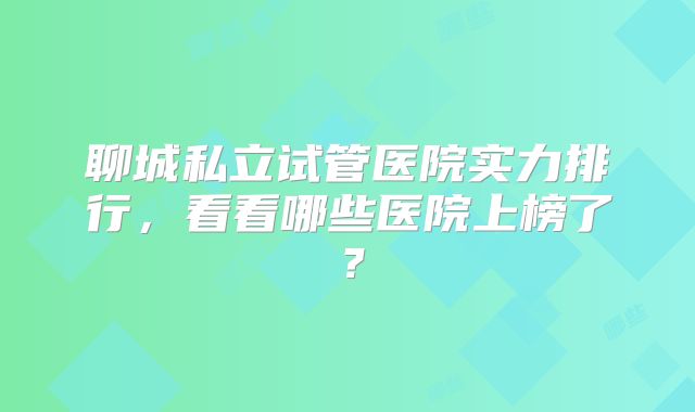 聊城私立试管医院实力排行，看看哪些医院上榜了？