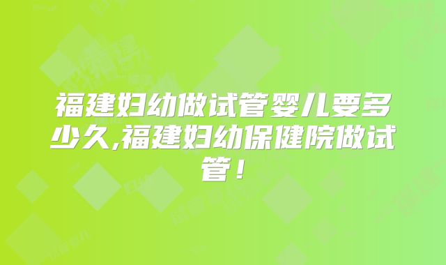 福建妇幼做试管婴儿要多少久,福建妇幼保健院做试管！