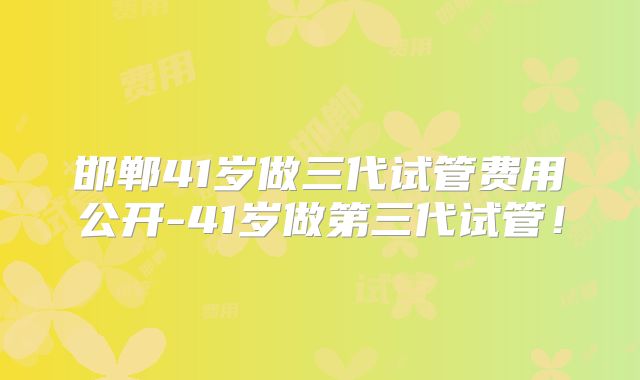 邯郸41岁做三代试管费用公开-41岁做第三代试管！