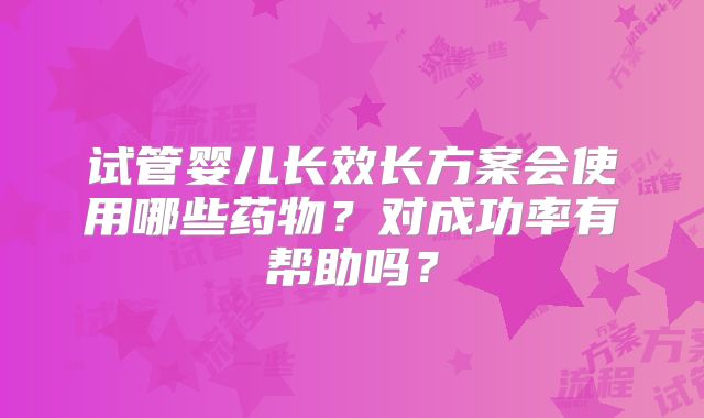 试管婴儿长效长方案会使用哪些药物？对成功率有帮助吗？