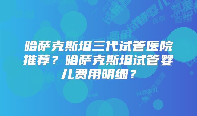 哈萨克斯坦三代试管医院推荐？哈萨克斯坦试管婴儿费用明细？