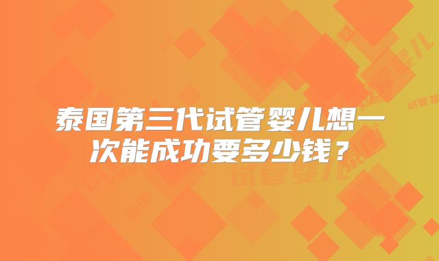 泰国第三代试管婴儿想一次能成功要多少钱?