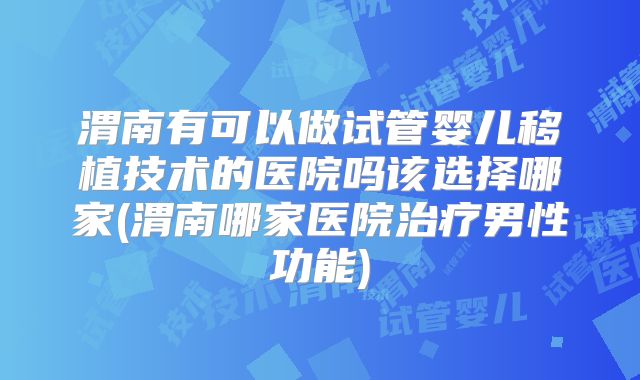 渭南有可以做试管婴儿移植技术的医院吗该选择哪家(渭南哪家医院治疗男性功能)